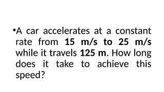 •A car accelerates at a constant
rate from 15 m/s to 25 m/s
while it travels 125 m. How long
does it take to achieve this
speed?
 