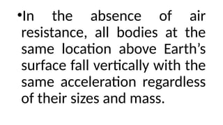 •In the absence of air
resistance, all bodies at the
same location above Earth’s
surface fall vertically with the
same acceleration regardless
of their sizes and mass.
 