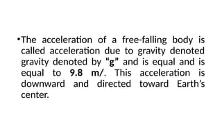 •The acceleration of a free-falling body is
called acceleration due to gravity denoted
gravity denoted by “g” and is equal and is
equal to 9.8 m/. This acceleration is
downward and directed toward Earth’s
center.
 
