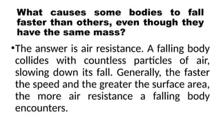 What causes some bodies to fall
faster than others, even though they
have the same mass?
•The answer is air resistance. A falling body
collides with countless particles of air,
slowing down its fall. Generally, the faster
the speed and the greater the surface area,
the more air resistance a falling body
encounters.
 