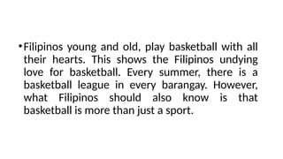 •Filipinos young and old, play basketball with all
their hearts. This shows the Filipinos undying
love for basketball. Every summer, there is a
basketball league in every barangay. However,
what Filipinos should also know is that
basketball is more than just a sport.
 