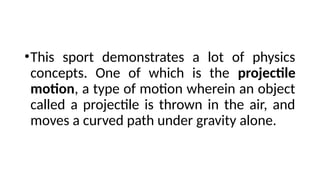 •This sport demonstrates a lot of physics
concepts. One of which is the projectile
motion, a type of motion wherein an object
called a projectile is thrown in the air, and
moves a curved path under gravity alone.
 