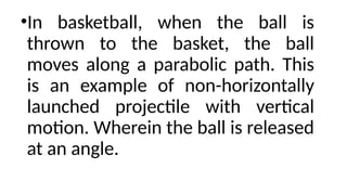 •In basketball, when the ball is
thrown to the basket, the ball
moves along a parabolic path. This
is an example of non-horizontally
launched projectile with vertical
motion. Wherein the ball is released
at an angle.
 