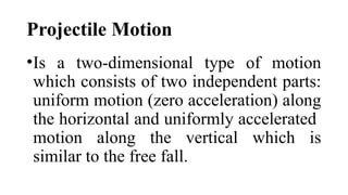 Projectile Motion
•Is a two-dimensional type of motion
which consists of two independent parts:
uniform motion (zero acceleration) along
the horizontal and uniformly accelerated
motion along the vertical which is
similar to the free fall.
 
