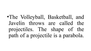 •The Volleyball, Basketball, and
Javelin throws are called the
projectiles. The shape of the
path of a projectile is a parabola.
 