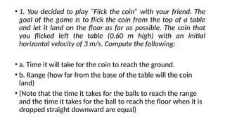 • 1. You decided to play “Flick the coin” with your friend. The
goal of the game is to flick the coin from the top of a table
and let it land on the floor as far as possible. The coin that
you flicked left the table (0.60 m high) with an initial
horizontal velocity of 3 m/s. Compute the following:
• a. Time it will take for the coin to reach the ground.
• b. Range (how far from the base of the table will the coin
land)
• (Note that the time it takes for the balls to reach the range
and the time it takes for the ball to reach the floor when it is
dropped straight downward are equal)
 