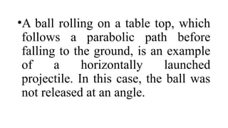 •A ball rolling on a table top, which
follows a parabolic path before
falling to the ground, is an example
of a horizontally launched
projectile. In this case, the ball was
not released at an angle.
 