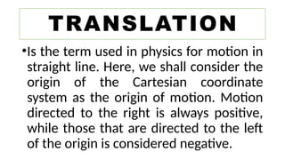 •Is the term used in physics for motion in
straight line. Here, we shall consider the
origin of the Cartesian coordinate
system as the origin of motion. Motion
directed to the right is always positive,
while those that are directed to the left
of the origin is considered negative.
TRANSLATION
 