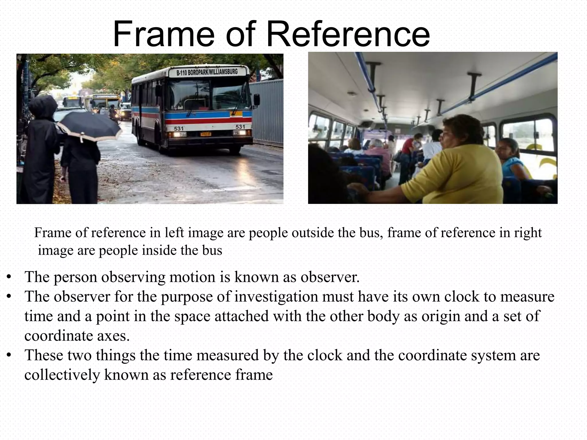 Frame of Reference
Frame of reference in left image are people outside the bus, frame of reference in right
image are people inside the bus
• The person observing motion is known as observer.
• The observer for the purpose of investigation must have its own clock to measure
time and a point in the space attached with the other body as origin and a set of
coordinate axes.
• These two things the time measured by the clock and the coordinate system are
collectively known as reference frame
 