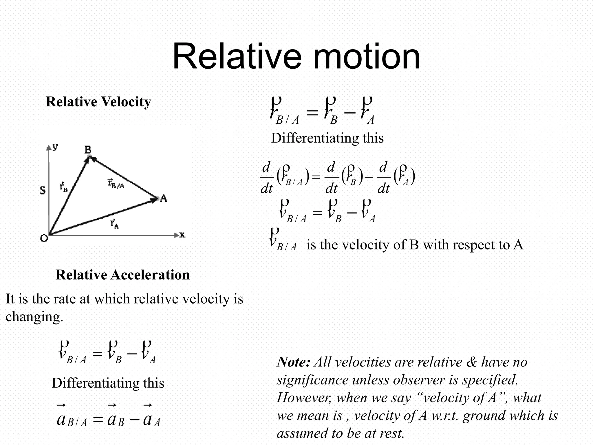 Relative motion
Relative Velocity
ABAB rrr

/
is the velocity of B with respect to A
Differentiating this
ABAB vvv

/
ABv /

Relative Acceleration
     ABAB r
dt
d
r
dt
d
r
dt
d 
/
ABAB vvv

/
Differentiating this
ABAB aaa /
Note: All velocities are relative & have no
significance unless observer is specified.
However, when we say “velocity of A”, what
we mean is , velocity of A w.r.t. ground which is
assumed to be at rest.
It is the rate at which relative velocity is
changing.
 