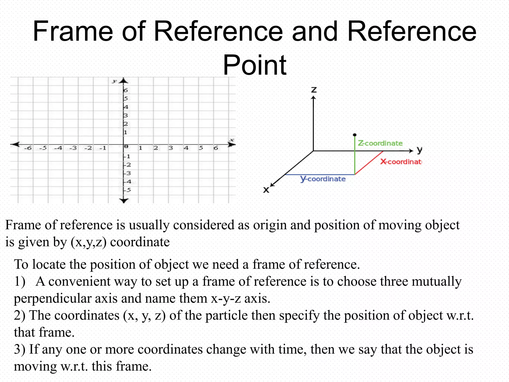 Frame of Reference and Reference
Point
Frame of reference is usually considered as origin and position of moving object
is given by (x,y,z) coordinate
To locate the position of object we need a frame of reference.
1) A convenient way to set up a frame of reference is to choose three mutually
perpendicular axis and name them x-y-z axis.
2) The coordinates (x, y, z) of the particle then specify the position of object w.r.t.
that frame.
3) If any one or more coordinates change with time, then we say that the object is
moving w.r.t. this frame.
 