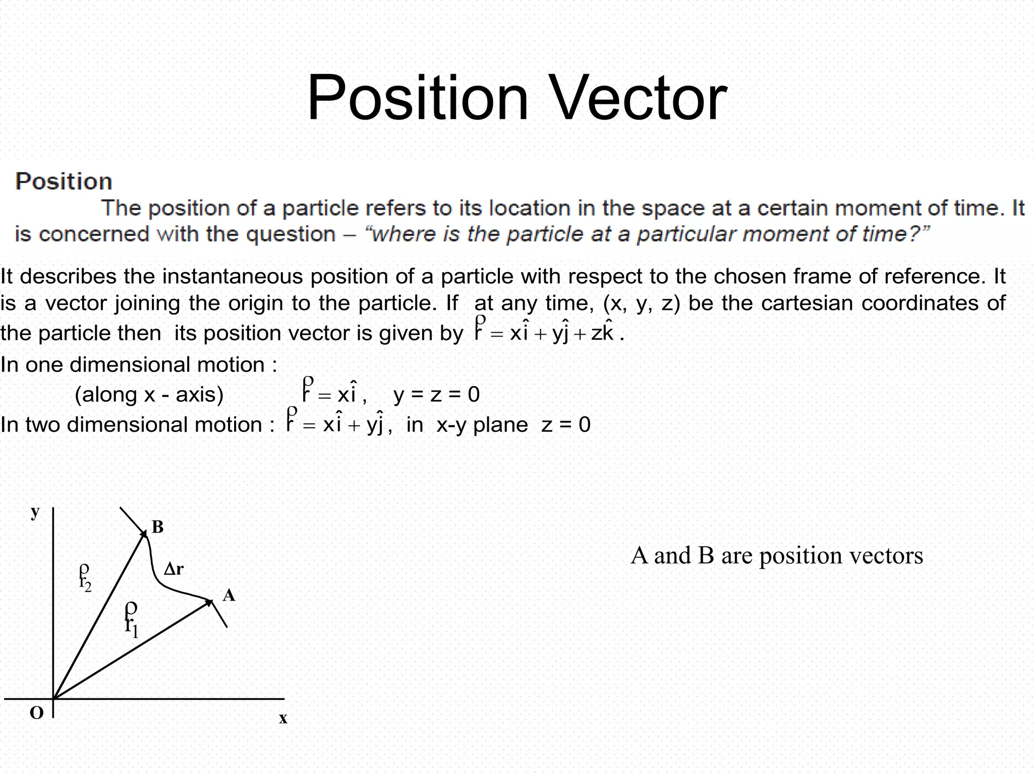 Position Vector
POSITION VECTOR
It describes the instantaneous position of a particle with respect to the chosen frame of reference. It
is a vector joining the origin to the particle. If at any time, (x, y, z) be the cartesian coordinates of
the particle then its position vector is given by kˆzjˆyiˆxr 

.
In one dimensional motion :
(along x - axis) iˆxr 

, y = z = 0
In two dimensional motion : jˆyiˆxr 

, in x-y plane z = 0

r1

r2
y
O
r
B
A
x
A and B are position vectors
 