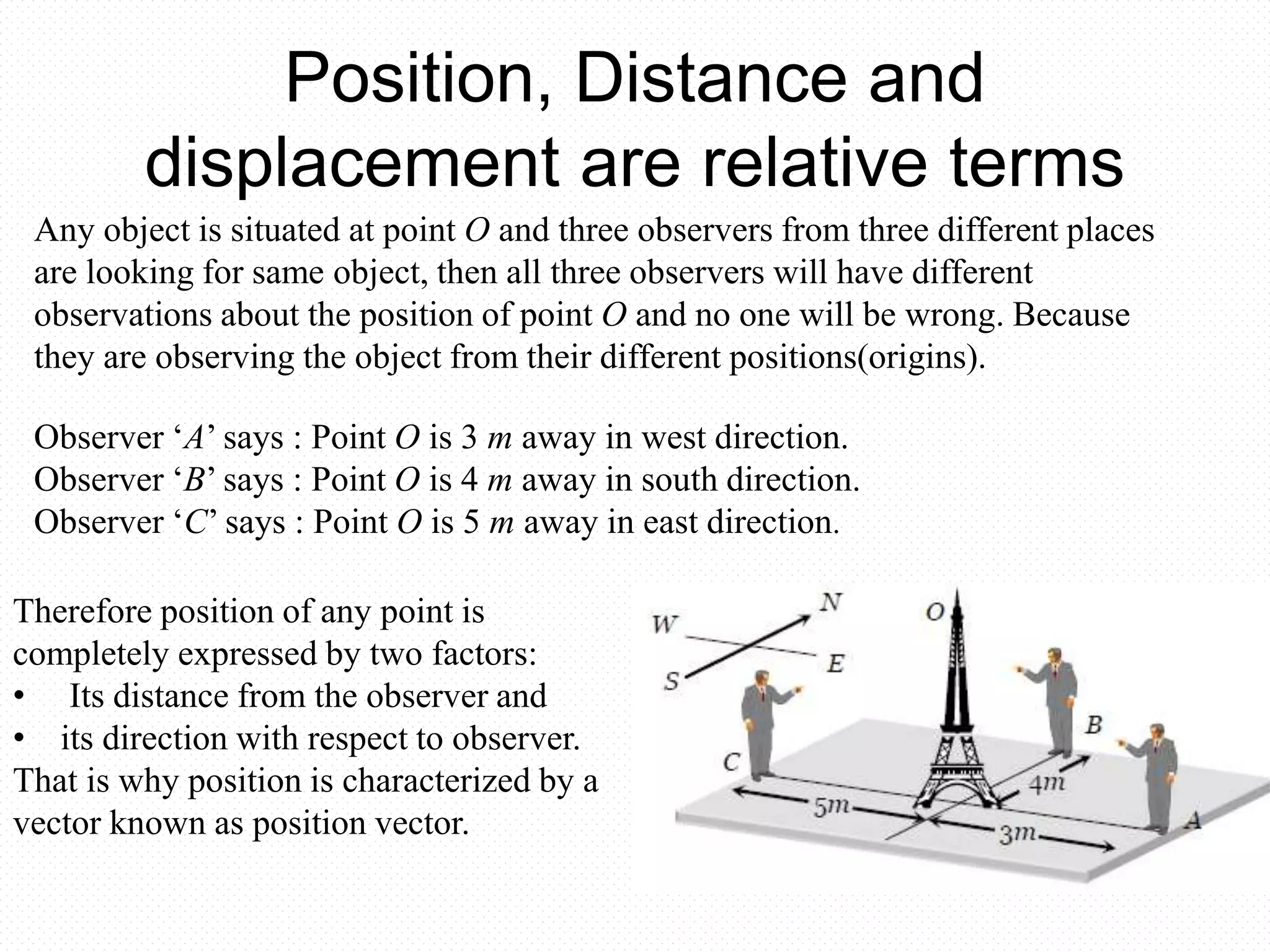 Position, Distance and
displacement are relative terms
Any object is situated at point O and three observers from three different places
are looking for same object, then all three observers will have different
observations about the position of point O and no one will be wrong. Because
they are observing the object from their different positions(origins).
Observer ‘A’ says : Point O is 3 m away in west direction.
Observer ‘B’ says : Point O is 4 m away in south direction.
Observer ‘C’ says : Point O is 5 m away in east direction.
Therefore position of any point is
completely expressed by two factors:
• Its distance from the observer and
• its direction with respect to observer.
That is why position is characterized by a
vector known as position vector.
 