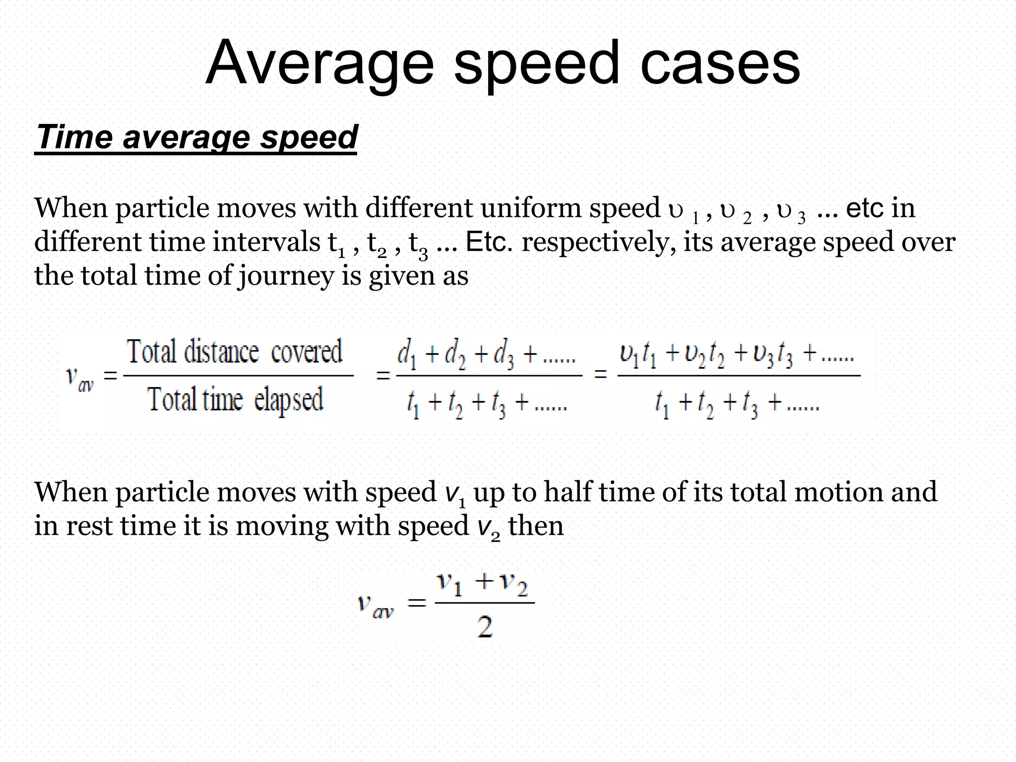 Average speed cases
Time average speed
When particle moves with different uniform speed  1 ,  2 ,  3 ... etc in
different time intervals t1 , t2 , t3 ... Etc. respectively, its average speed over
the total time of journey is given as
When particle moves with speed v1 up to half time of its total motion and
in rest time it is moving with speed v2 then
 
