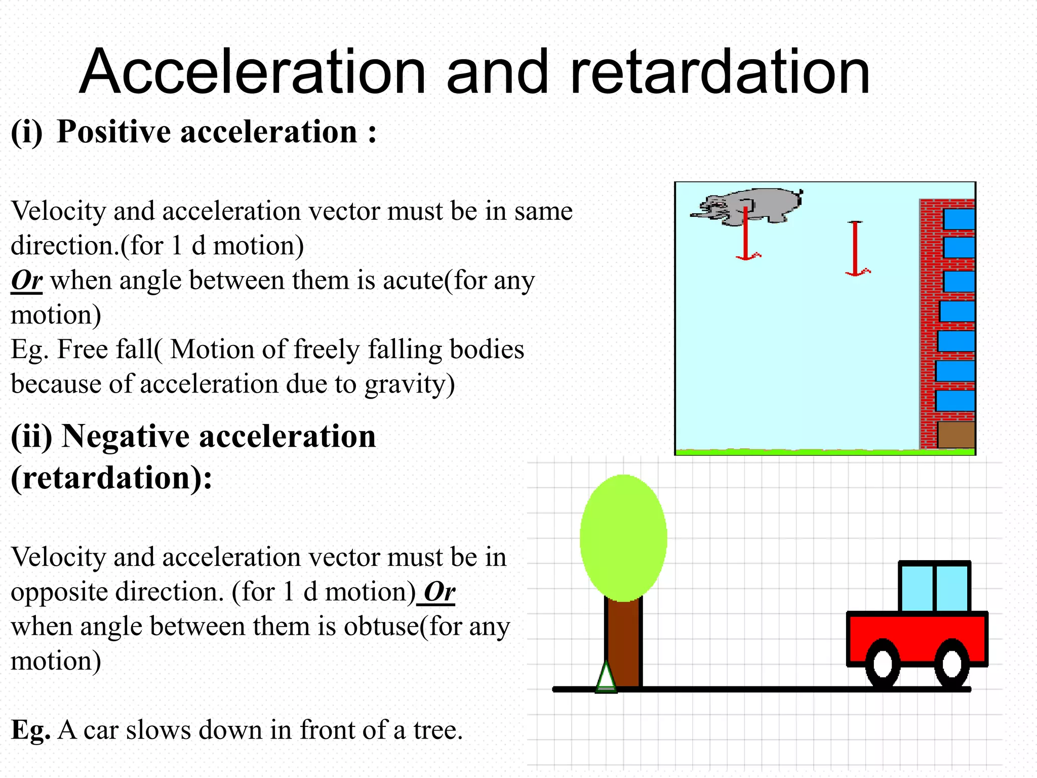 Acceleration and retardation
(i) Positive acceleration :
Velocity and acceleration vector must be in same
direction.(for 1 d motion)
Or when angle between them is acute(for any
motion)
Eg. Free fall( Motion of freely falling bodies
because of acceleration due to gravity)
(ii) Negative acceleration
(retardation):
Velocity and acceleration vector must be in
opposite direction. (for 1 d motion) Or
when angle between them is obtuse(for any
motion)
Eg. A car slows down in front of a tree.
 