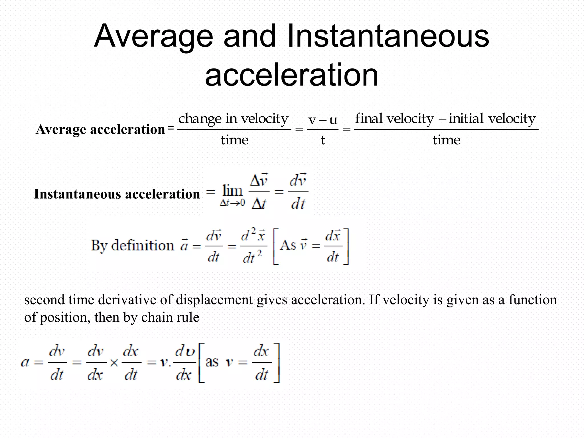 Average and Instantaneous
acceleration
Acceleration =
time
velocityinitialvelocityfinal
t
uv
time
velocityinchange 



Instantaneous acceleration
Average acceleration
second time derivative of displacement gives acceleration. If velocity is given as a function
of position, then by chain rule
 