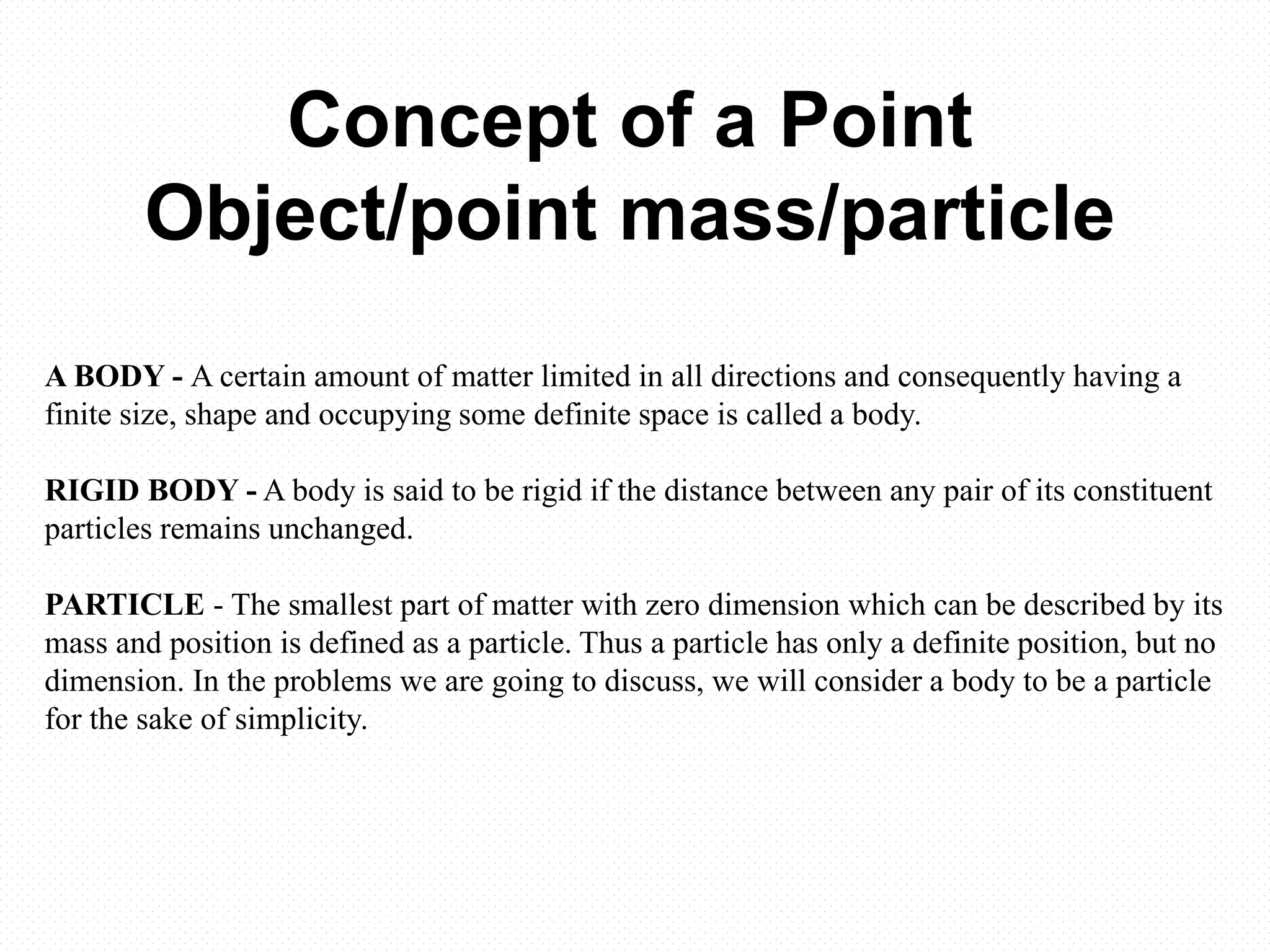 Concept of a Point
Object/point mass/particle
A BODY - A certain amount of matter limited in all directions and consequently having a
finite size, shape and occupying some definite space is called a body.
RIGID BODY - A body is said to be rigid if the distance between any pair of its constituent
particles remains unchanged.
PARTICLE - The smallest part of matter with zero dimension which can be described by its
mass and position is defined as a particle. Thus a particle has only a definite position, but no
dimension. In the problems we are going to discuss, we will consider a body to be a particle
for the sake of simplicity.
 