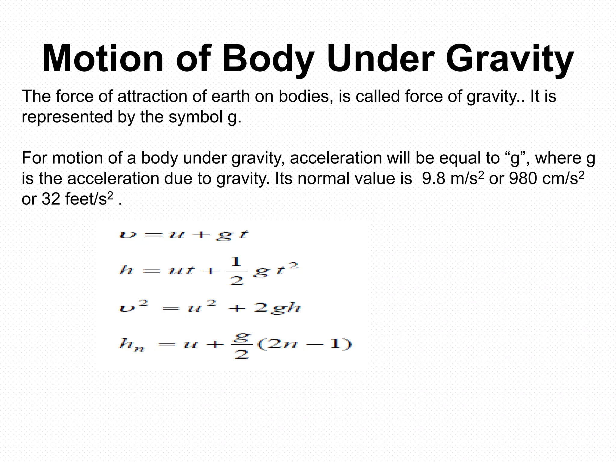 Motion of Body Under Gravity
The force of attraction of earth on bodies, is called force of gravity.. It is
represented by the symbol g.
For motion of a body under gravity, acceleration will be equal to “g”, where g
is the acceleration due to gravity. Its normal value is 9.8 m/s2 or 980 cm/s2
or 32 feet/s2 .
 