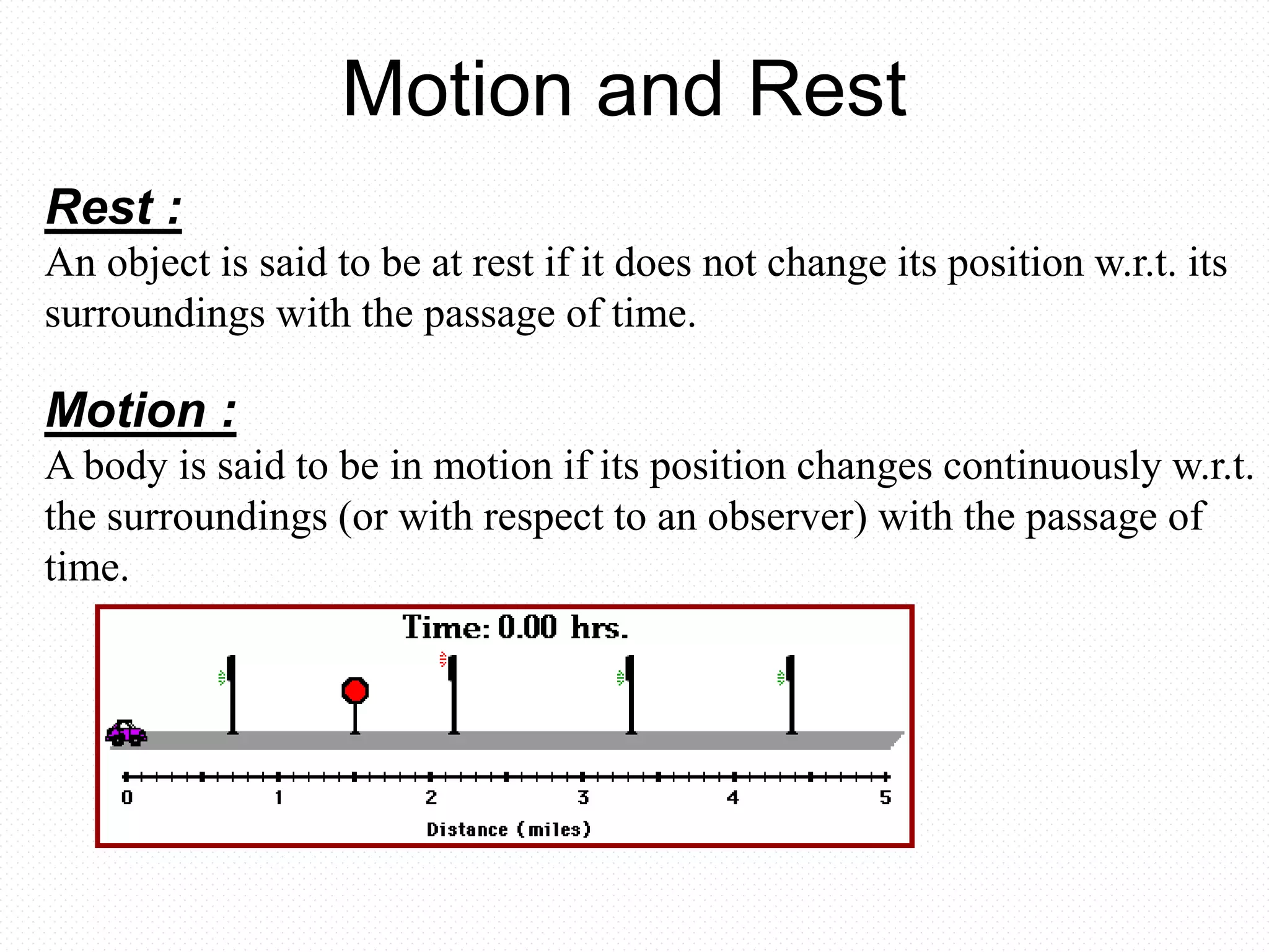 Rest :
An object is said to be at rest if it does not change its position w.r.t. its
surroundings with the passage of time.
Motion :
A body is said to be in motion if its position changes continuously w.r.t.
the surroundings (or with respect to an observer) with the passage of
time.
Motion and Rest
 