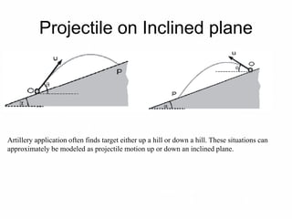 Projectile on Inclined plane
Artillery application often finds target either up a hill or down a hill. These situations can
approximately be modeled as projectile motion up or down an inclined plane.
 