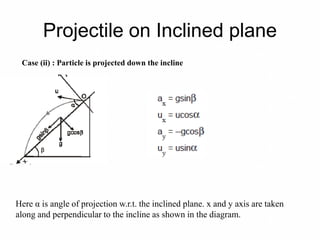 Projectile on Inclined plane
Case (ii) : Particle is projected down the incline
Here α is angle of projection w.r.t. the inclined plane. x and y axis are taken
along and perpendicular to the incline as shown in the diagram.
 