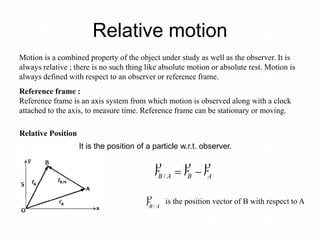 Relative motion
Motion is a combined property of the object under study as well as the observer. It is
always relative ; there is no such thing like absolute motion or absolute rest. Motion is
always defined with respect to an observer or reference frame.
Reference frame :
Reference frame is an axis system from which motion is observed along with a clock
attached to the axis, to measure time. Reference frame can be stationary or moving.
Relative Position
ABAB rrr

/
ABr /
 is the position vector of B with respect to A
It is the position of a particle w.r.t. observer.
 