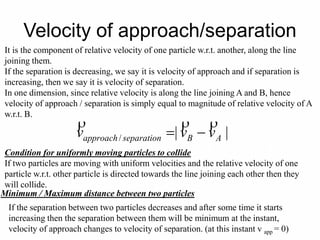 Velocity of approach/separation
It is the component of relative velocity of one particle w.r.t. another, along the line
joining them.
If the separation is decreasing, we say it is velocity of approach and if separation is
increasing, then we say it is velocity of separation.
In one dimension, since relative velocity is along the line joining A and B, hence
velocity of approach / separation is simply equal to magnitude of relative velocity of A
w.r.t. B.
||/ ABseparationapproach vvv


Condition for uniformly moving particles to collide
If two particles are moving with uniform velocities and the relative velocity of one
particle w.r.t. other particle is directed towards the line joining each other then they
will collide.
Minimum / Maximum distance between two particles
If the separation between two particles decreases and after some time it starts
increasing then the separation between them will be minimum at the instant,
velocity of approach changes to velocity of separation. (at this instant v app = 0)
 