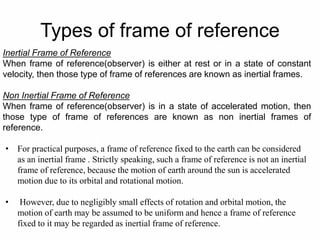 Types of frame of reference
Inertial Frame of Reference
When frame of reference(observer) is either at rest or in a state of constant
velocity, then those type of frame of references are known as inertial frames.
Non Inertial Frame of Reference
When frame of reference(observer) is in a state of accelerated motion, then
those type of frame of references are known as non inertial frames of
reference.
• For practical purposes, a frame of reference fixed to the earth can be considered
as an inertial frame . Strictly speaking, such a frame of reference is not an inertial
frame of reference, because the motion of earth around the sun is accelerated
motion due to its orbital and rotational motion.
• However, due to negligibly small effects of rotation and orbital motion, the
motion of earth may be assumed to be uniform and hence a frame of reference
fixed to it may be regarded as inertial frame of reference.
 