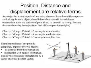 Position, Distance and
displacement are relative terms
Any object is situated at point O and three observers from three different places
are looking for same object, then all three observers will have different
observations about the position of point O and no one will be wrong. Because
they are observing the object from their different positions(origins).
Observer ‘A’ says : Point O is 3 m away in west direction.
Observer ‘B’ says : Point O is 4 m away in south direction.
Observer ‘C’ says : Point O is 5 m away in east direction.
Therefore position of any point is
completely expressed by two factors:
• Its distance from the observer and
• its direction with respect to observer.
That is why position is characterized by a
vector known as position vector.
 
