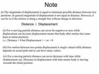 Note
(i) The magnitude of displacement is equal to minimum possible distance between two
positions. In general magnitude of displacement is not equal to distance. However, it
can be so if the motion is along a straight line without change in direction.
Distance  Displacement
(ii) For a moving particle distance can never be negative or zero while
displacement can be.(zero displacement means that body after motion has came
back to initial position)
i.e., Distance > 0 but Displacement > = or < 0
(iii) For motion between two points displacement is single valued while distance
depends on actual path and so can have many values.
(iv) For a moving particle distance can never decrease with time while
displacement can. Decrease in displacement with time means body is moving
towards the initial position.
 