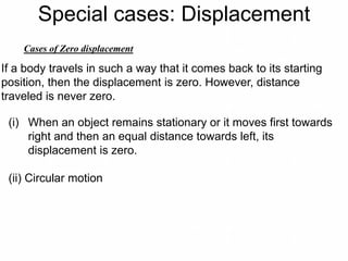 Special cases: Displacement
Cases of Zero displacement
If a body travels in such a way that it comes back to its starting
position, then the displacement is zero. However, distance
traveled is never zero.
(i) When an object remains stationary or it moves first towards
right and then an equal distance towards left, its
displacement is zero.
(ii) Circular motion
 