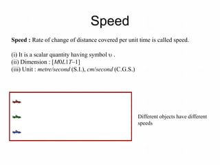 Speed
Different objects have different
speeds
Speed : Rate of change of distance covered per unit time is called speed.
(i) It is a scalar quantity having symbol  .
(ii) Dimension : [M0L1T–1]
(iii) Unit : metre/second (S.I.), cm/second (C.G.S.)
 
