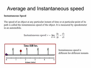 Average and Instantaneous speed
Instantaneous Speed
The speed of an object at any particular instant of time or at particular point of its
path is called the instantaneous speed of the object. It is measured by speedometer
in an automobile.
Instantaneous speed is
different for different instants
 
