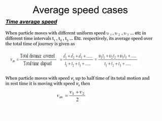 Average speed cases
Time average speed
When particle moves with different uniform speed  1 ,  2 ,  3 ... etc in
different time intervals t1 , t2 , t3 ... Etc. respectively, its average speed over
the total time of journey is given as
When particle moves with speed v1 up to half time of its total motion and
in rest time it is moving with speed v2 then
 