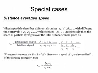 Special cases
When particle moves the first half of a distance at a speed of v1 and second half
of the distance at speed v2 then
Distance averaged speed
When a particle describes different distances d1 , d2 , d3 ...... with different
time intervals t1 , t2 , t3 , ...... with speeds  1 ,  2 ,  3 respectively then the
speed of particle averaged over the total distance can be given as
 