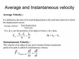 Average and Instantaneous velocity
Average Velocity :
It is defined as the ratio of its total displacement to the total time interval in which
the displacement occurs.
Average velocity =
If x1 & x2 are the positions of an object at times t1 & t2 then,
timeTotal
ntdisplacemeTotal
t
x
t
xx
v 12
av








12 ttt 
Instantaneous Velocity :
The velocity of an object at any given instant of time at particular
point of its path is called its instantaneous velocity.
dt
xd
t
x
V t




  0lim
 