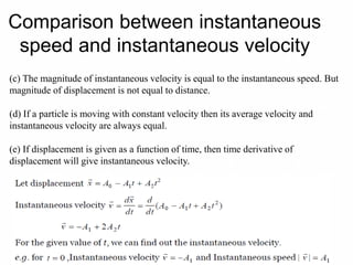 Comparison between instantaneous
speed and instantaneous velocity
(c) The magnitude of instantaneous velocity is equal to the instantaneous speed. But
magnitude of displacement is not equal to distance.
(d) If a particle is moving with constant velocity then its average velocity and
instantaneous velocity are always equal.
(e) If displacement is given as a function of time, then time derivative of
displacement will give instantaneous velocity.
 