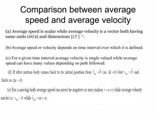 Comparison between average
speed and average velocity
(a) Average speed is scalar while average velocity is a vector both having
same units (m/s) and dimensions [LT ] 1.
(b) Average speed or velocity depends on time interval over which it is defined.
(c) For a given time interval average velocity is single valued while average
speed can have many values depending on path followed.
 