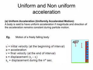 Uniform and Non uniform
acceleration
(a) Uniform Acceleration (Uniformly Accelerated Motion):
A body is said to have uniform acceleration if magnitude and direction of
the acceleration remains constant during particle motion.
Eg. Motion of a freely falling body
 