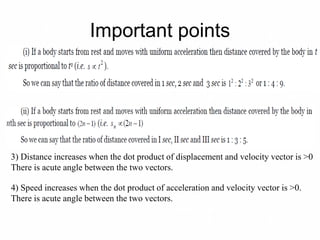 Important points
3) Distance increases when the dot product of displacement and velocity vector is >0
There is acute angle between the two vectors.
4) Speed increases when the dot product of acceleration and velocity vector is >0.
There is acute angle between the two vectors.
 