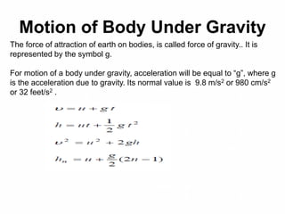Motion of Body Under Gravity
The force of attraction of earth on bodies, is called force of gravity.. It is
represented by the symbol g.
For motion of a body under gravity, acceleration will be equal to “g”, where g
is the acceleration due to gravity. Its normal value is 9.8 m/s2 or 980 cm/s2
or 32 feet/s2 .
 