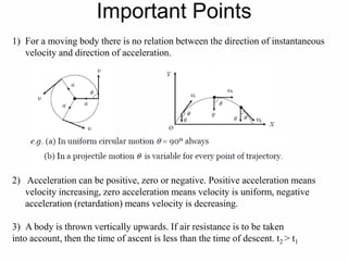 Important Points
1) For a moving body there is no relation between the direction of instantaneous
velocity and direction of acceleration.
2) Acceleration can be positive, zero or negative. Positive acceleration means
velocity increasing, zero acceleration means velocity is uniform, negative
acceleration (retardation) means velocity is decreasing.
3) A body is thrown vertically upwards. If air resistance is to be taken
into account, then the time of ascent is less than the time of descent. t2 > t1
 