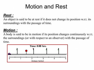 Rest :
An object is said to be at rest if it does not change its position w.r.t. its
surroundings with the passage of time.
Motion :
A body is said to be in motion if its position changes continuously w.r.t.
the surroundings (or with respect to an observer) with the passage of
time.
Motion and Rest
 