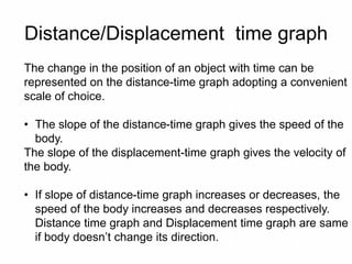 Distance/Displacement time graph
The change in the position of an object with time can be
represented on the distance-time graph adopting a convenient
scale of choice.
• The slope of the distance-time graph gives the speed of the
body.
The slope of the displacement-time graph gives the velocity of
the body.
• If slope of distance-time graph increases or decreases, the
speed of the body increases and decreases respectively.
Distance time graph and Displacement time graph are same
if body doesn’t change its direction.
 