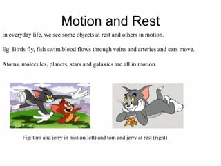 Motion and Rest
In everyday life, we see some objects at rest and others in motion.
Eg Birds fly, fish swim,blood flows through veins and arteries and cars move.
Atoms, molecules, planets, stars and galaxies are all in motion.
Fig: tom and jerry in motion(left) and tom and jerry at rest (right)
 