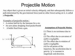 Projectile Motion
Any object that is given an initial velocity obliquely, and that subsequently follows a
path determined by the gravitational force (and no other force) acting on it, is called
a Projectile.
Examples of projectile motion :
• A cricket ball hit by the batsman for a six
• An aero plane dropping food packet/bomb
• A bullet fired from a gun.
Y
uy = u sin 
u

ux = u cos 
ux
R
H
X
Assumptions of Projectile Motion.
(1) There is no resistance due to
air.
(2) The effect due to curvature of
earth is negligible.
(3) The effect due to rotation of
earth is negligible.
(4) For all points of the
trajectory, the acceleration due to
gravity ‘g’ is constant in
magnitude and direction.
 
