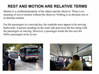 REST AND MOTION ARE RELATIVE TERMS
Motion is a combined property of the object and the observer. There is no
meaning of rest or motion without the observer. Nothing is in absolute rest or
in absolute motion
For the passengers in a moving bus, the roadside trees appear to be moving
backwards. A person standing on the road–side perceives the bus along with
the passengers as moving. However, a passenger inside the bus sees his
fellow passengers to be at rest.
 