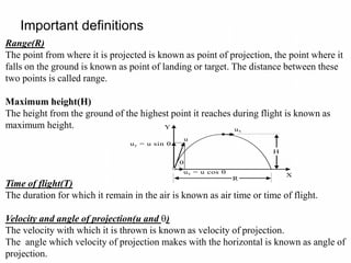 Important definitions
Range(R)
The point from where it is projected is known as point of projection, the point where it
falls on the ground is known as point of landing or target. The distance between these
two points is called range.
Maximum height(H)
The height from the ground of the highest point it reaches during flight is known as
maximum height.
Time of flight(T)
The duration for which it remain in the air is known as air time or time of flight.
Velocity and angle of projection(u and )
The velocity with which it is thrown is known as velocity of projection.
The angle which velocity of projection makes with the horizontal is known as angle of
projection.
Y
uy = u sin 
u

ux = u cos 
ux
R
H
X
 