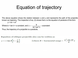 Equation of trajectory
The above equation shows the relation between x and y and represents the path of the projectile
known as trajectory. The inspection of eq. (3) shows that u is the equation of parabola of the form
y = bx + cx2
Where b = tan  = a constant, and constanta
cosu2
g
c 22



Thus, the trajectory of a projectile is a parabola.
 