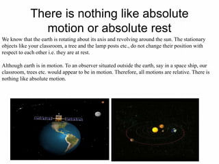 There is nothing like absolute
motion or absolute rest
We know that the earth is rotating about its axis and revolving around the sun. The stationary
objects like your classroom, a tree and the lamp posts etc., do not change their position with
respect to each other i.e. they are at rest.
Although earth is in motion. To an observer situated outside the earth, say in a space ship, our
classroom, trees etc. would appear to be in motion. Therefore, all motions are relative. There is
nothing like absolute motion.
 